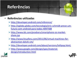 • Referências utilizadas
 http://developer.android.com/reference/
 http://oglobo.globo.com/tecnologia/eric-schmidt-preve-um-
futuro-com-android-para-todos-4097588
 http://www.idc.com/prodserv/smartphone-os-market-
share.jsp
 http://www.linuxforu.com/2011/06/virtual-machines-for-
abstraction-dalvik-vm/
 http://developer.android.com/about/versions/lollipop.html;
 http://www.google.com/design/spec/material-
design/introduction.html
Referências
 