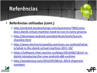 • Referências utilizadas (cont.)
 http://android.stackexchange.com/questions/7802/why-
does-dalvik-virtual-machine-need-to-run-in-every-process
 http://developer.android.com/distribute/tools/launch-
checklist.html
 http://www.electronicsweekly.com/eyes-on-android/what-
is/what-is-the-dalvik-virtual-machine-2011-10/
 https://software.intel.com/en-us/blogs/2014/06/18/art-vs-
dalvik-introducing-the-new-android-x86-runtime
 http://pocketnow.com/2014/05/06/q1-2014-shipment-
numbers
Referências
 
