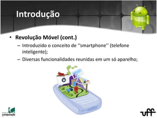 Introdução
• Revolução Móvel (cont.)
– Introduzido o conceito de ‘‘smartphone’’ (telefone
inteligente);
– Diversas funcionalidades reunidas em um só aparelho;
 