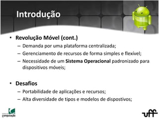 Introdução
• Revolução Móvel (cont.)
– Demanda por uma plataforma centralizada;
– Gerenciamento de recursos de forma simples e flexível;
– Necessidade de um Sistema Operacional padronizado para
dispositivos móveis;
• Desafios
– Portabilidade de aplicações e recursos;
– Alta diversidade de tipos e modelos de dispostivos;
 