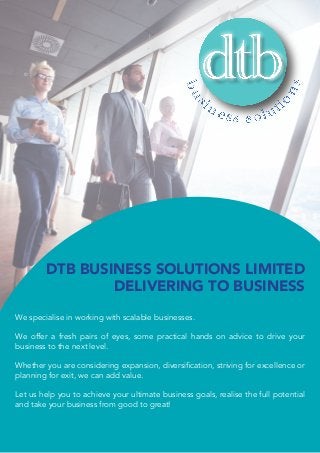 We specialise in working with scalable businesses.
We offer a fresh pairs of eyes, some practical hands on advice to drive your
business to the next level.
Whether you are considering expansion, diversification, striving for excellence or
planning for exit, we can add value.
Let us help you to achieve your ultimate business goals, realise the full potential
and take your business from good to great!
DTB BUSINESS SOLUTIONS LIMITED
DELIVERING TO BUSINESS
 