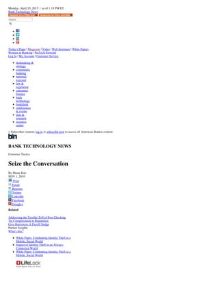 Monday, April 20, 2015 | as of 1:19 PM ET
Bank Technology News
Search
Today's Paper | Magazine | Video | Web Seminars | White Papers
Women in Banking | FinTech Forward
Log In | My Account | Customer Service
dealmaking &
strategy
community
banking
national/
regional
law &
regulation
consumer
finance
bank
technology
bankthink
conferences
& events
data &
research
resource
center
= Subscriber content; log in or subscribe now to access all American Banker content.
BANK TECHNOLOGY NEWS
Customer Tactics
Seize the Conversation
By Shane Kite
NOV 1, 2010
Print
Email
Reprints
Twitter
LinkedIn
Facebook
Google+
Related
Addressing the Terrible Toll of Free Checking
Tie Compensation to Reputation
Give Borrowers A Payoff Nudge
Partner Insights
What's this?
White Paper: Combatting Identity Theft in a
Mobile, Social World
Impact of Identity Theft in an Always-
Connected World
White Paper: Combatting Identity Theft in a
Mobile, Social World
 