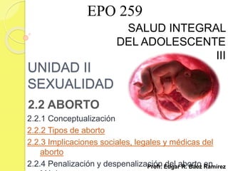 UNIDAD II
SEXUALIDAD
2.2 ABORTO
2.2.1 Conceptualización
2.2.2 Tipos de aborto
2.2.3 Implicaciones sociales, legales y médicas del
aborto
2.2.4 Penalización y despenalización del aborto en
SALUD INTEGRAL
DEL ADOLESCENTE
III
Profr. Edgar R. Báez Ramírez
EPO 259
 