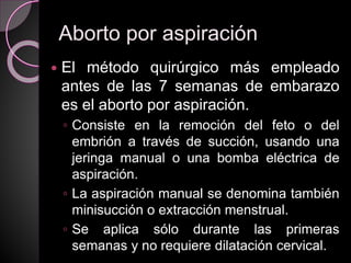 Aborto por aspiración
 El método quirúrgico más empleado
antes de las 7 semanas de embarazo
es el aborto por aspiración.
◦ Consiste en la remoción del feto o del
embrión a través de succión, usando una
jeringa manual o una bomba eléctrica de
aspiración.
◦ La aspiración manual se denomina también
minisucción o extracción menstrual.
◦ Se aplica sólo durante las primeras
semanas y no requiere dilatación cervical.
 