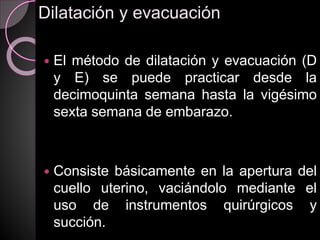 Dilatación y evacuación
 El método de dilatación y evacuación (D
y E) se puede practicar desde la
decimoquinta semana hasta la vigésimo
sexta semana de embarazo.
 Consiste básicamente en la apertura del
cuello uterino, vaciándolo mediante el
uso de instrumentos quirúrgicos y
succión.
 