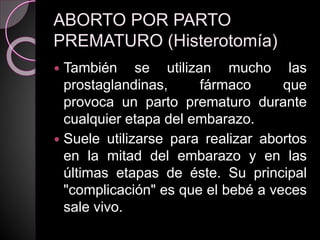 ABORTO POR PARTO
PREMATURO (Histerotomía)
 También se utilizan mucho las
prostaglandinas, fármaco que
provoca un parto prematuro durante
cualquier etapa del embarazo.
 Suele utilizarse para realizar abortos
en la mitad del embarazo y en las
últimas etapas de éste. Su principal
"complicación" es que el bebé a veces
sale vivo.
 