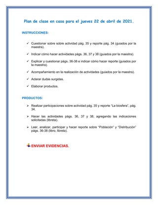 Plan de clase en casa para el jueves 22 de abril de 2021.
INSTRUCCIONES:
 Cuestionar sobre sobre actividad pág. 35 y reporte pág. 34 (guiados por la
maestra).
 Indicar cómo hacer actividades págs. 36, 37 y 38 (guiados por la maestra).
 Explicar y cuestionar págs. 36-38 e indicar cómo hacer reporte (guiados por
la maestra).
 Acompañamiento en la realización de actividades (guiados por la maestra).
 Aclarar dudas surgidas.
 Elaborar productos.
PRODUCTOS:
 Realizar participaciones sobre actividad pág. 35 y reporte “La biosfera”, pág.
34.
 Hacer las actividades págs. 36, 37 y 38, agregando las indicaciones
solicitadas (libreta).
 Leer, analizar, participar y hacer reporte sobre “Población” y “Distribución”
págs. 36-38 (libro, libreta).
ENVIAR EVIDENCIAS.
 