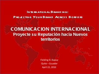 Fielding D. Dupuy Quito – Ecuador April 22, 2010  International Branding:  Projecting Your Brand Across Borders COMUNICACION INTERNACIONAL Proyecte su Reputación hacia Nuevos territorios 