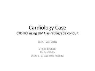 Cardiology Case
CTO PCI using LIMA as retrograde conduit
BCIS – ACI 2018
Dr Saqib Ghani
Dr Paul Kelly
Essex CTC, Basildon Hospital
 