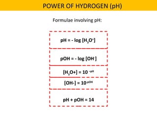 pH = - log [H3
O+
]
pOH = - log [OH-
]
[H3
O+] = 10 –pH
[OH-] = 10-pOH
pH + pOH = 14
Formulae involving pH:
POWER OF HYDROGEN (pH)
 