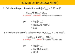 1. Calculate the pH of a solution with [HCl(aq)] = 0.75 mol/L
POWER OF HYDROGEN (pH)
HCl(aq)  H+
(aq) + Cl-
(aq)
0.75mol/L 0.75mol/L  Due to a 1:1 mole ratio
pH = -log [H+
(aq)]
= -log [0.75 mol/L]
= 0.12
2. Calculate the pH of a solution with [H2SO4(aq)] = 0.75 mol/L
H2SO4(aq)  2H+
(aq) + SO4
2-
(aq)
0.75mol/L 1.5mol/L Due to a 1:2 mole ratio
pH = -log [H+
(aq)]
= -log [1.5 mol/L]
= -0.18
 