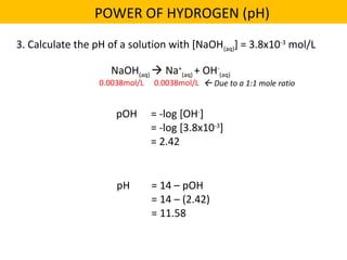 pH = 14 – pOH
= 14 – (2.42)
= 11.58
3. Calculate the pH of a solution with [NaOH(aq)] = 3.8x10-3
mol/L
POWER OF HYDROGEN (pH)
NaOH(aq)  Na+
(aq) + OH-
(aq)
0.0038mol/L 0.0038mol/L  Due to a 1:1 mole ratio
pOH = -log [OH-
]
= -log [3.8x10-3
]
= 2.42
 