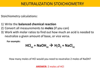 Stoichiometry calculations:
1) Write the balanced chemical reaction
2) Convert all measurements to moles (if you can)
3) Work with molar ratios to find out how much an acid is needed to
neutralize a given amount of base, or vice versa.
HCl(aq) + NaOH(aq)  H2O(l) + NaCl(aq)
For example:
How many moles of HCl would you need to neutralize 2 moles of NaOH?
ANSWER: 2 moles of HCl
NEUTRALIZATION STOICHIOMETRY
 