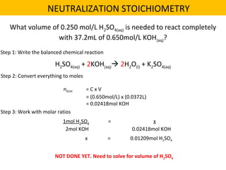 What volume of 0.250 mol/L H2SO4(aq) is needed to react completely
with 37.2mL of 0.650mol/L KOH(aq)?
H2SO4(aq) + 2KOH(aq) 2H2O(l) + K2SO4(aq)
Step 1: Write the balanced chemical reaction
Step 2: Convert everything to moles
nKOH = C x V
= (0.650mol/L) x (0.0372L)
= 0.02418mol KOH
Step 3: Work with molar ratios
1mol H2SO4 = x
2mol KOH 0.02418mol KOH
x = 0.01209mol H2SO4
NOT DONE YET. Need to solve for volume of H2SO4
NEUTRALIZATION STOICHIOMETRY
 