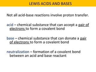 Not all acid-base reactions involve proton transfer.
acid – chemical substance that can accept a pair of
electrons to form a covalent bond
base – chemical substance that can donate a pair
of electrons to form a covalent bond
neutralization – formation of a covalent bond
between an acid and base reactant
LEWIS ACIDS AND BASES
 