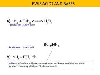 a) H+
(aq) + OH-
(aq) <===> H2O(l)
b) NH3 + BCl3 
Lewis acid Lewis base
Lewis acidLewis base
BCl3:NH3
adduct: often formed between Lewis acids and bases, resulting in a single
product containing all atoms of all components.
LEWIS ACIDS AND BASES
 