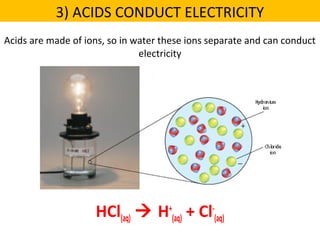 Acids are made of ions, so in water these ions separate and can conduct
electricity
HCl(aq)  H+
(aq) + Cl-
(aq)
3) ACIDS CONDUCT ELECTRICITY
 