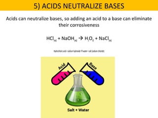 Acids can neutralize bases, so adding an acid to a base can eliminate
their corrosiveness
HCl(aq) + NaOH(aq)  H2O(l) + NaCl(aq)
Hydrochloricacid+sodiumhydroxidewater+salt(sodiumchloride)
5) ACIDS NEUTRALIZE BASES
 
