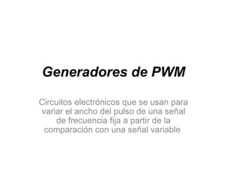 Generadores de PWM
Circuitos electrónicos que se usan para
variar el ancho del pulso de una señal
de frecuencia fija a partir de la
comparación con una señal variable

 