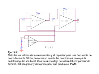 R 4
R 2

C
_

+
R 1

C o m p a rd o r

_

+V c c
R 6

V o
P W M

+

-

F u e n te d e
1 / 2 v o lt a je

+
R 7

In te g ra d o r

R 3

F ig 1 2

Ejercicio:
Calcular los valores de las resistencias y el capacitor para una frecuencia de
conmutación de 30Khz, teniendo en cuenta las condiciones para que la
señal triangular sea lineal. Cuál será el voltaje de salida del comparador de
Schmitt, del integrador y del comparador que produce el PWM.

 