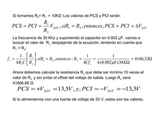 Si tomamos R2= R1 = 10KΩ, Los valores de PCS y PCI serán:

R1
PCS = PCI =
VSAT , siR1 = R2 , entonces, PCS = PCI = ±VSAT
R2
La frecuencia de 30 Khz y suponiendo el capacitor en 0.002 µF, vamos a
buscar el valor de R3, despejando de la ecuación, teniendo en cuenta que
R1 = R2:

fr =

1  R1 
1
1
, siR1 = R2 , entonces : R3 =
=
= 4166,33Ω
 
4 R3 C  R2 
4Cf r 4 x0.002 µFx30 KΩ

Ahora debemos calcular la resistencia R4 que debe ser mínimo 10 veces el
valor de R3, y así evitar el offset del voltaje de salida. Luego R4 será
41666,66 Ω.

PCS = +VSAT = 13,5V , y, PCI = −VSAT = −13,5V

Si lo alimentamos con una fuente de voltaje de 30 V, estos son los valores.

 