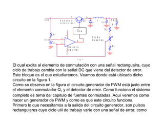 3
2

2

V ent

E le m e n t o d e
c o n m u ta c u ó n

Q 1

L

V sal

C o

R L

1

D 1

1

R2

P W M

2

7

R1
3

V re f

2

4

1

D 2

+

6

D e te c to r
d e e rro r

C to d e
m u e s tr e o
R3

F ig 1

El cual excita al elemento de conmutación con una señal rectangualra, cuyo
ciclo de trabajo cambia con la señal DC que viene del detector de error.
Este bloque es el que estudiaremos. Veamos donde está ubicado dicho
circuito en la figura 1.
Como se observa en la figura el circuito generador de PWM está justo entre
el elemento conmutador Q1 y el detector de error. Como funciona el sistema
completo es tema del capitulo de fuentes conmutadas. Aquí veremos como
hacer un generador de PWM y como es que este circuito funciona.
Primero lo que necesitamos a la salida del circuito generador, son pulsos
rectangulares cuyo ciclo util de trabajo varíe con una señal de error, como

 