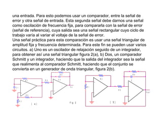 una entrada. Para esto podemos usar un comparador, entre la señal de
error y otra señal de entrada. Esta segunda señal debe darnos una señal
como oscilación de frecuencia fija, para compararla con la señal de error
(señal de referencia), cuya salida sea una señal rectangular cuyo ciclo de
trabajo varía al variar el voltaje de la señal de error.
Una señal práctica para esta comparación es usar una señal triangular de
amplitud fija y frecuencia determinada. Para este fin se pueden usar varios
circuitos. a) Uno es un oscilador de relajación seguido de un integrador,
para obtener así una señal triangular figura 2(a), b) Dos, un comparador
Schmitt y un integrador, haciendo que la salida del integrador sea la señal
que realimenta al comparador Schmitt, haciendo que el conjunto se
convierta en un generador de onda triangular, figura 2(b).
R 4

R 5
R 4

R 1
-

R 2

C 2

V o

C 1
+

R 2

C

+

-

+

-

R 1

R 3

_

R 3

Vsal
+

(

a )

F ig 2

( b)

 
