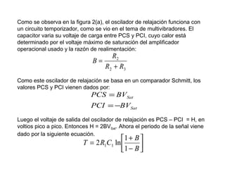 Como se observa en la figura 2(a), el oscilador de relajación funciona con
un circuito temporizador, como se vio en el tema de multivibradores. El
capacitor varia su voltaje de carga entre PCS y PCI, cuyo calor está
determinado por el voltaje máximo de saturación del amplificador
operacional usado y la razón de realimentación:

R2
B=
R2 + R3

Como este oscilador de relajación se basa en un comparador Schmitt, los
valores PCS y PCI vienen dados por:

PCS = BVSat

PCI = −BVSat
Luego el voltaje de salida del oscilador de relajación es PCS – PCI = H, en
voltios pico a pico. Entonces H = 2BVSat. Ahora el periodo de la señal viene
dado por la siguiente ecuación.

1 + B 
T = 2 R1C1 ln 
1 − B 


 