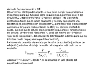 donde la frecuencia será f = 1/T.
Observemos, el integrador adjunto, el cual debe cumplir dos condiciones
inicialmente para que funcione como lo queremos. Lo primero es el Ƭ del
circuito R4C2, debe ser mayor a 10 veces el periodo T de la señal de
excitación a fin de que la rampa sea lineal, y que hay que colocar una
resistencia R5 en paralelo con el capacitor C2, para hacer que el amplificador
operacional tenga una realimentación de DC y así eliminar el offset de
salida, que nos puede saturar el amplificador bloqueando el funcionamiento
del circuito. El valor de la resistencia R5 debe ser mínimo de 10 veces el
valor de la resistencia R4 del circuito RC del integrador, además para que no
interfiera con la carga y descarga del capacitor C2.
La frecuencia de salida viene dada por la señal de excitación (oscilador de
relajación), mientras el voltaje de salida del integrador está dado por la
ecuación:

VOut ( PP )

V P ( ent )
T
=
VSat =
2 R4 C 2
2 f r R4 C 2

Además Ƭ = R4C2(A+1), donde A es la ganancia en lazo abierto del
amplificador operacional.

 