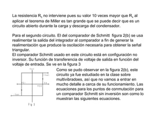 La resistencia R5 no interviene pues su valor 10 veces mayor que R4 al
aplicar el teorema de Miller es tan grande que se puede decir que es un
circuito abierto durante la carga y descarga del condensador.

<

>

>

Para el segundo circuito. El del comparador de Schmitt figura 2(b) se usa
realimentar la salida del integrador al comparador a fin de generar la
realimentación que produce la oscilación necesaria para obtener la señal
triangular.
El comparador Schmitt usado en este circuito está en configuración no
inversor. Su función de transferencia de voltaje de salida en función del
voltaje de entrada. Se ve en la figura 3
Vout
Como se pudo observar en la figura 2(b), este
>
+ Vsat
circuito ya fue estudiado en la clase sobre
multivibradoes, así que no vamos a entrar en
PC I
V in
<
>
mucho detalle a cerca de su funcionamiento. Las
PC S
ecuaciones para los puntos de conmutación para
un comparador Schmitt sin inversión son como lo
< - Vsat
muestran las siguientes ecuaciones.
F ig 3

 