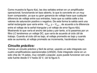 Como muestra la figura 4(a), las dos señales entran en un amplificador
operacional, funcionando en lazo abierto, lo que lo convierte en un muy
buen comparador, ya que su gran ganancia de voltaje hace que cualquier
diferencia de voltaje entre sus entradas, hace que su salida salte a los
valores de saturación positivo o negativo. De esta forma la salida será una
señal rectangular que varía entre +VSAT y – VSAT , de acuerdo a la diferencia
entre el voltaje de la señal triangular y el voltaje de error figura 4(b).
Mostrando lo que varía el ancho del pulso y por tanto, si lo pasamos por un
filtro LC tendremos un voltaje DC, que varía de acuerdo al ciclo útil de
trabajo. Cuando el ciclo útil es bajo, el voltaje promedio es bajo y cuando
este se aumenta, el voltaje promedio se incrementa, haciéndose mayor.

Circuito práctico:
Vamos un circuito práctico y fácil de armar, usando un solo integrado con
cuatro amplificadores operacionales (LM324). Este integrado viene en un
solo chip de 14 patas, muy versátil y popular, pues puede funcionar con una
sola fuente desde 0 V hasta 32 V, ver la figura 5.

 