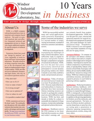 A publication of WIDL inc.Your partner in design through simulation
About Us
WIDL is a R&D company
with professional know-how in
materials and computer-based
analyses. Our goal is to pro-
vide practical and cost-effec-
tive integrated technical and
management services to clients
who require additionalexpertise
for specific projects or technical
investigations.
Numerous clients have used
our “design by analysis” ser-
vices, repeatedly, to assist in-
house staff meet various project
milestones. We pride ourselves
on being corporate team play-
ers in the development and
hands-onimplementationstages
ofeachcontract. WIDLprovides
servicestoindustrial,insurance,
and legal clients, who rely on
us to answer questions such as:
•
•
•
•
•
•
•
WIDL customizes services to
fitclients’needs. Wecontinually
providepatronswithvalue-added
solutionsthattranslateintocom-
petitiveadvantagesandincreased
profits. Weurgeyoutoexperience
the difference WIDL can bring
to your business today!
Some of the industries we serve
WIDL has successfully tackled
many and varied applications,
under genuinely demanding
project constraints and deadlines,
in a myriad number of widely
varyingenvironments,onbehalfof
numerous customers and industry
sectors.
WIDLhasinvestedquiteheavily
in preparing for challenges in
many technical disciplines, and is
sufficiently ready to expand its
presence and profile further
through a comprehensive program
of sectoral diversification. WIDL
has over the past few years
particularly identified and
participated in several dynamic
and growing markets into which
it intends to more fully establish a
steady and permanent presence:
Oil and Gas - Today, oil and gas
are recovered across Canada and
in at least 30 jurisdictions in the
USA. However,muchofthelower-
cost hydrocarbons in America in
particular have been recovered,
whereas remaining resources are
located in geologically-complex
reservoirs and in difficult-to-reach
locations. WIDL has been, and
intends to further be a player in
sustainable development of oil/gas
resources,viainnovativetechnology
and optimal technical decisions.
Healthcare - Healthcare costs in
the USA continue to rise faster
than both the economy as a whole
and worker’s earnings, and
can certainly benefit from modern
development approaches. WIDL has
over the past few years, selected and
optimized materials for surgical use,
developed tools/equipment for patient
care, and tested packages for medi-
cal/clinical drugs. Nonetheless,
WIDL’s initiatives are still expand-
ing to meet better standards of living
and care for aging citizens.
Aerospace/Defense - To compete in
the aerospace and defense markets,
device makers must deliver complex
productswithinbudgetandonstringent
schedules. Suchobjectivesmustbemet
without compromise in performance,
safety, or reproducibility. Indeed, in the
mission-critical fields of aerospace and
defense,devicesmustbereliable,durable,
and efficient: human lives hang in the
balance. WIDLhasworkedonaerospace
and defense missions, and intends to
expand its presence in such fields by
partnering with key suppliers.
Agribusiness - Reducing boundaries
between nutrition, healthcare, well-
being, and cosmetics, the agribusiness
continues to expand through linkages.
WIDL is strategically well positioned
(fromtestingandsimulationstandpoints)
tocapitalizeonthegrowingopportunities
for biofuels, novel bio-molecules, and
unusual agrimaterials. The latter, in
terms of cellulose alcohol, antibiotic/
vaccine, hemp linen, to name but a few
are seeing quite a penetration in
industries spanning transportation,
pharmaceuticals, textiles, along with
many others.
Please visit us at www.widl.ca
10 YearsWindsor
Industrial
Development
Laboratory, Inc. in business
Why did it fail?
How can we fix it?
Can we make it better?
Is it strong enough?
How can we optimize it?
Can we reduce its cost?
Is it possible to market it fast?
 
