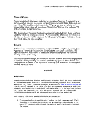 Flipside Workspace versus Videoconferencing
Research Design
Responses to the first two open-ended survey items (see Appendix B) indicate that all
participants had previous experience using online communication tools (both video and
non-video). This establishes that those in the FW group are able to evaluate and
compare FW with previous VC experience. Those in the VC group only evaluated VC
and served as a comparison group.
This design allows the researcher to compare opinions about VC from those who have
used FW with those who have not used FW. Consequently, differences in evaluation of
VC between those in the FW group and the VC group might suggest that people change
their minds about VC after using FW.
Surveys
Online surveys were designed for each group (FW and VC) using SurveyMonkey (see
Appendices F and G). Both are mainly comprised of 5-point Likert scale items. The
appropriate survey was emailed to participants once they completed the interactive
meeting session of the study.
With regard to survey design, the researcher provided a written definition of engagement
in visible locations preceding survey items related to engagement. The definition read,
“’Engagement’ is defined as the experience of feeling vigor, dedication, and absorption
towards the task at hand.”
Procedure
Recruitment
Twenty participants were recruited through announcements about this study via multiple
social media networks. The call for participants in the FW group was broadcasted on a
Wordpress blog called, “Work-Life Strategies & Solutions” at www.worklifestrategies.net
(see Appendix C) as well as on Twitter, LinkedIn, and Google+. The general public was
allowed to share this announcement with their social networks or through other methods
(e.g., email, text, word-of-mouth). This recruitment effort for both groups garnered
participants who were one or two degrees of separation from the researcher.
The following information was included in the announcement:
1. The amount of time it would take to complete the study: Approximately 35-45
minutes (i.e., 5 minutes to complete the FW tutorial for those assigned to this
group, 30 minutes to interact using the platform, and 5-10 minutes to complete
the survey)
12
 