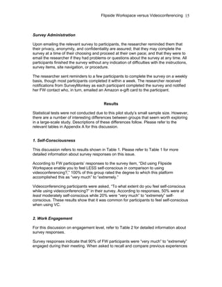 Flipside Workspace versus Videoconferencing
Survey Administration
Upon emailing the relevant survey to participants, the researcher reminded them that
their privacy, anonymity, and confidentiality are assured; that they may complete the
survey at a time of their choosing and proceed at their own pace; and that they were to
email the researcher if they had problems or questions about the survey at any time. All
participants finished the survey without any indication of difficulties with the instructions,
survey items, site navigation, or procedure.
The researcher sent reminders to a few participants to complete the survey on a weekly
basis, though most participants completed it within a week. The researcher received
notifications from SurveyMonkey as each participant completed the survey and notified
her FW contact who, in turn, emailed an Amazon e-gift card to the participant.
Results
Statistical tests were not conducted due to this pilot study’s small sample size. However,
there are a number of interesting differences between groups that seem worth exploring
in a large-scale study. Descriptions of these differences follow. Please refer to the
relevant tables in Appendix A for this discussion.
1. Self-Consciousness
This discussion refers to results shown in Table 1. Please refer to Table 1 for more
detailed information about survey responses on this issue.
According to FW participants’ responses to the survey item, “Did using Flipside
Workspace enable you to feel LESS self-conscious in comparison to using
videoconferencing?,” 100% of this group rated the degree to which this platform
accomplished this as “very much” to “extremely.”
Videoconferencing participants were asked, “To what extent do you feel self-conscious
while using videoconferencing?” in their survey. According to responses, 50% were at
least moderately self-conscious while 20% were “very much” to “extremely” self-
conscious. These results show that it was common for participants to feel self-conscious
when using VC.
2. Work Engagement
For this discussion on engagement level, refer to Table 2 for detailed information about
survey responses.
Survey responses indicate that 90% of FW participants were “very much” to “extremely”
engaged during their meeting. When asked to recall and compare previous experiences
15
 