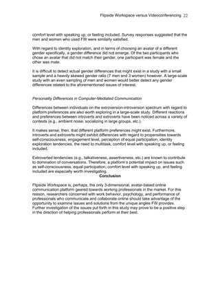 Flipside Workspace versus Videoconferencing
comfort level with speaking up, or feeling included. Survey responses suggested that the
men and women who used FW were similarly satisfied.
With regard to identity exploration, and in terms of choosing an avatar of a different
gender specifically, a gender difference did not emerge. Of the two participants who
chose an avatar that did not match their gender, one participant was female and the
other was male.
It is difficult to detect actual gender differences that might exist in a study with a small
sample and a heavily skewed gender ratio (7 men and 3 women) however. A large-scale
study with an even sampling of men and women would better detect any gender
differences related to the aforementioned issues of interest.
Personality Differences in Computer-Mediated Communication
Differences between individuals on the extroversion-introversion spectrum with regard to
platform preferences are also worth exploring in a large-scale study. Different reactions
and preferences between introverts and extroverts have been noticed across a variety of
contexts (e.g., ambient noise, socializing in large groups, etc.).
It makes sense, then, that different platform preferences might exist. Furthermore,
introverts and extroverts might exhibit differences with regard to propensities towards
self-consciousness, engagement level, perception of equal participation, identity
exploration tendencies, the need to multitask, comfort level with speaking up, or feeling
included.
Extroverted tendencies (e.g., talkativeness, assertiveness, etc.) are known to contribute
to domination of conversations. Therefore, a platform’s potential impact on issues such
as self-consciousness, equal participation, comfort level with speaking up, and feeling
included are especially worth investigating.
Conclusion
Flipside Workspace is, perhaps, the only 3-dimensional, avatar-based online
communication platform geared towards working professionals in the market. For this
reason, researchers concerned with work behavior, psychology, and performance of
professionals who communicate and collaborate online should take advantage of the
opportunity to examine issues and solutions from the unique angles FW provides.
Further investigation of the issues put forth in this study may prove to be a positive step
in the direction of helping professionals perform at their best.
22
 