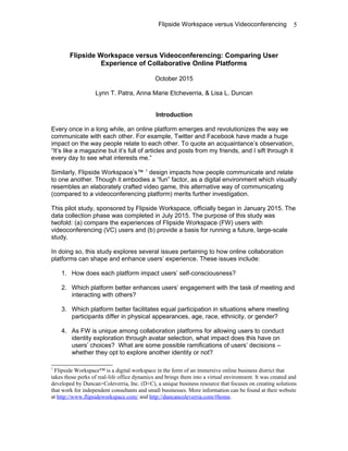 Flipside Workspace versus Videoconferencing
Flipside Workspace versus Videoconferencing: Comparing User
Experience of Collaborative Online Platforms
October 2015
Lynn T. Patra, Anna Marie Etcheverria, & Lisa L. Duncan
Introduction
Every once in a long while, an online platform emerges and revolutionizes the way we
communicate with each other. For example, Twitter and Facebook have made a huge
impact on the way people relate to each other. To quote an acquaintance’s observation,
“It’s like a magazine but it’s full of articles and posts from my friends, and I sift through it
every day to see what interests me.”
Similarly, Flipside Workspace’s™ 1
design impacts how people communicate and relate
to one another. Though it embodies a “fun” factor, as a digital environment which visually
resembles an elaborately crafted video game, this alternative way of communicating
(compared to a videoconferencing platform) merits further investigation.
This pilot study, sponsored by Flipside Workspace, officially began in January 2015. The
data collection phase was completed in July 2015. The purpose of this study was
twofold: (a) compare the experiences of Flipside Workspace (FW) users with
videoconferencing (VC) users and (b) provide a basis for running a future, large-scale
study.
In doing so, this study explores several issues pertaining to how online collaboration
platforms can shape and enhance users’ experience. These issues include:
1. How does each platform impact users’ self-consciousness?
2. Which platform better enhances users’ engagement with the task of meeting and
interacting with others?
3. Which platform better facilitates equal participation in situations where meeting
participants differ in physical appearances, age, race, ethnicity, or gender?
4. As FW is unique among collaboration platforms for allowing users to conduct
identity exploration through avatar selection, what impact does this have on
users’ choices? What are some possible ramifications of users’ decisions –
whether they opt to explore another identity or not?
1
Flipside Workspace™ is a digital workspace in the form of an immersive online business district that
takes those perks of real-life office dynamics and brings them into a virtual environment. It was created and
developed by Duncan+Coleverria, Inc. (D+C), a unique business resource that focuses on creating solutions
that work for independent consultants and small businesses. More information can be found at their website
at http://www.flipsideworkspace.com/ and http://duncancoleverria.com/#home.
5
 