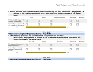Flipside Workspace versus Videoconferencing
4. Please describe your experience using videoconferencing. For your information, "engagement" is
defined as the experience of feeling vigor, dedication, and absorption towards the task at
hand.
None A little Moderate/Moderately Very much Extremely
Which of the following describes
your level of engagement?
To what degree did you feel like
you were part of a conversation?
3 / 7 43%
Prev Next
Videoconferencing User Experience Survey - Page 4 of 7
5. The following questions are concerned with engagement and business
productivity. "Engagement" is defined as the experience of feeling vigor, dedication, and
absorption towards the task at hand.
Not at all Slightly Moderately Very much Extremely
How important is engagement to
business productivity?
To what degree do you regard
engagement as a high level
benefit?
4 / 7 57%
Prev Next
Videoconferencing User Experience Survey - Page 5 of 7
50
 