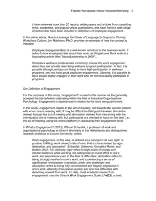 Flipside Workspace versus Videoconferencing
I have reviewed more than 20 reports, white papers and articles from consulting
firms, academics, and popular press publications, and have found a wide range
of factors that have been included in definitions of employee engagement...
In his online article, How to Leverage the Power of Language to Support a Thriving
Workplace Culture, Jon Robinson, Ph.D. provides an example of how the concept is
misused:
Employee Engagement[sic] is a well-known construct in the business world. It
refers to how employees feel about their work, as Ringleb and Rock write in a
fascinating article titled “NeuroLeadership in 2009”:..
Workplace wellness professionals commonly misuse the word engagement
when they are actually describing wellness program participation. In fact, it is
possible (though perhaps not likely) to have high participation in wellness
programs, and not have good employee engagement. Likewise, it is possible to
have people highly engaged in their work who do not necessarily participate in
programs.
Our Definition of Engagement
For the purposes of this study, “engagement” is used in the manner as the generally
accepted formal definition originating within the field of Industrial-Organizational
Psychology. Engagement is experienced in relation to the work being performed.
In this study, engagement relates to the act of meeting, not towards the specific person
with whom one is meeting with. It may be difficult to distinguish between stimulation
derived through the act of meeting and stimulation derived from interacting with the
individual(s) one is meeting with, but participants are directed to focus on the task (i.e.,
the act of meeting using the online platform) in assessing their engagement level.
In What is Engagement? (2013), Wilmar Schaufeli, a professor of work and
organizational psychology at Utrecht University in the Netherlands and distinguished
research professor at Leuven University, writes:
Work engagement, in this view, is defined as a concept in its own right: “a
positive, fulfilling, work related state of mind that is characterized by vigor,
dedication, and absorption” (Schaufeli, Salanova, González-Romá, and
Bakker,2002: 74), whereby vigor refers to high levels of energy and
mental resilience while working, the willingness to invest effort in one’s
work, and persistence even in the face of difficulties; dedication refers to
being strongly involved in one’s work, and experiencing a sense of
significance, enthusiasm, inspiration, pride, and challenge; and
absorption refers to being fully concentrated and happily engrossed in
one’s work, whereby time passes quickly and one has difficulties with
detaching oneself from work. To date, most academic research on
engagement uses the Utrecht Work Engagement Scale (UWES), a brief,
8
 