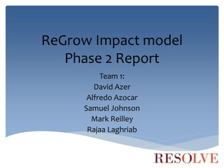 ReGrow Impact model
Phase 2 Report
Team 1:
David Azer
Alfredo Azocar
Samuel Johnson
Mark Reilley
Rajaa Laghriab
 