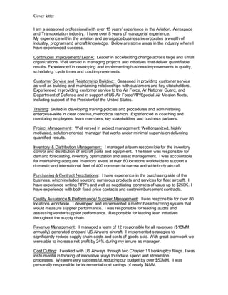 Cover letter
I am a seasoned professional with over 15 years’ experience in the Aviation, Aerospace
and Transportation industry. I have over 8 years of managerial experience.
My experience within the aviation and aerospace business incorporates a wealth of
industry, program and aircraft knowledge. Below are some areas in the industry where I
have experienced success.
Continuous Improvement/ Lean+: Leader in accelerating change across large and small
organizations. Well versed in managing projects and initiatives that deliver quantifiable
results. Experienced in developing and implementing business improvements in quality,
scheduling, cycle times and cost improvements.
Customer Service and Relationship Building: Seasoned in providing customer service
as well as building and maintaining relationships with customers and key stakeholders.
Experienced in providing customer service to the Air Force, Air National Guard, and
Department of Defense and in support of US Air Force VIP/Special Air Mission fleets,
including support of the President of the United States.
Training: Skilled in developing training policies and procedures and administering
enterprise-wide in clear concise, methodical fashion. Experienced in coaching and
mentoring employees, team members, key stakeholders and business partners.
Project Management: Well versed in project management. Well organized, highly
motivated, solution oriented manager that works under minimal supervision delivering
quantified results.
Inventory & Distribution Management: I managed a team responsible for the inventory
control and distribution of aircraft parts and equipment. The team was responsible for
demand forecasting, inventory optimization and asset management. I was accountable
for maintaining adequate inventory levels at over 80 locations worldwide to support a
domestic and international fleet of 400 commercial narrow and wide body aircraft.
Purchasing & Contract Negotiations: I have experience in the purchasing side of the
business, which included sourcing numerous products and services for fleet aircraft. I
have experience writing RFP's and well as negotiating contracts of value up to $250K. I
have experience with both fixed price contacts and cost reimbursement contracts.
Quality Assurance & Performance/ Supplier Management: I was responsible for over 80
locations worldwide. I developed and implemented a metric based scoring system that
would measure supplier performance. I was responsible for leading audits and
assessing vendor/supplier performance. Responsible for leading lean initiatives
throughout the supply chain.
Revenue Management: I managed a team of 12 responsible for all revenues ($15MM
annually) generated onboard US Airways aircraft. I implemented strategies to
significantly reduce supply chain costs and costs of goods sold. With great teamwork we
were able to increase net profit by 24% during my tenure as manager.
Cost Cutting: I worked with US Airways through two Chapter 11 bankruptcy filings. I was
instrumental in thinking of innovative ways to reduce spend and streamline
processes. We were very successful, reducing our budget by over $50MM. I was
personally responsible for incremental cost savings of nearly $4MM.
 