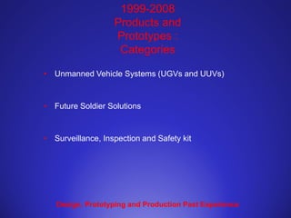 1999-2008
Products and
Prototypes :
Categories
• Unmanned Vehicle Systems (UGVs and UUVs)
• Future Soldier Solutions
• Surveillance, Inspection and Safety kit
Design, Prototyping and Production Past Experience
 