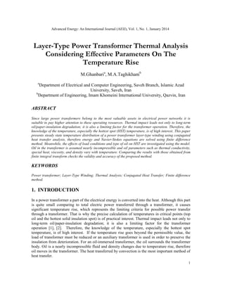 Advanced Energy: An International Journal (AEIJ), Vol. 1, No. 1, January 2014
1
Layer-Type Power Transformer Thermal Analysis
Considering Effective Parameters On The
Temperature Rise
M.Ghanbaria
, M.A.Taghikhanib
a
Department of Electrical and Computer Engineering, Saveh Branch, Islamic Azad
University, Saveh, Iran
b
Department of Engineering, Imam Khomeini International University, Qazvin, Iran
ABSTRACT
Since large power transformers belong to the most valuable assets in electrical power networks it is
suitable to pay higher attention to these operating resources. Thermal impact leads not only to long-term
oil/paper-insulation degradation; it is also a limiting factor for the transformer operation. Therefore, the
knowledge of the temperature, especially the hottest spot (HST) temperature, is of high interest. This paper
presents steady state temperature distribution of a power transformer layer-type winding using conjugated
heat transfer analysis, therefore energy and Navier-Stokes equations are solved using finite difference
method. Meanwhile, the effects of load conditions and type of oil on HST are investigated using the model.
Oil in the transformer is assumed nearly incompressible and oil parameters such as thermal conductivity,
special heat, viscosity, and density vary with temperature. Comparing the results with those obtained from
finite integral transform checks the validity and accuracy of the proposed method.
KEYWORDS
Power transformer; Layer-Type Winding; Thermal Analysis; Conjugated Heat Transfer; Finite difference
method.
1. INTRODUCTION
In a power transformer a part of the electrical energy is converted into the heat. Although this part
is quite small comparing to total electric power transferred through a transformer, it causes
significant temperature rise, which represents the limiting criteria for possible power transfer
through a transformer. That is why the precise calculation of temperatures in critical points (top
oil and the hottest solid insulation spot) is of practical interest. Thermal impact leads not only to
long-term oil/paper-insulation degradation; it is also a limiting factor for the transformer
operation [1], [2]. Therefore, the knowledge of the temperature, especially the hottest spot
temperature, is of high interest. If the temperature rise goes beyond the permissible value, the
load of transformer must be reduced or an auxiliary transformer is used in order to preserve the
insulation from deterioration. For an oil-immersed transformer, the oil surrounds the transformer
body. Oil is a nearly incompressible fluid and density changes due to temperature rise, therefore
oil moves in the transformer. The heat transferred by convection is the most important method of
heat transfer.
 