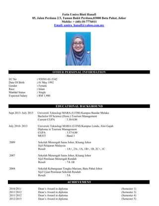 Fatin Umira Binti Hanafi
85, Jalan Perdana 2/3, Taman Bukit Perdana,83000 Batu Pahat, Johor
Mobile: + (60)-18-7776011
Email: umira_hanafi@yahoo.com.my
OTHER PERSONAL INFORMATION
I/C No : 920501-01-5342
Date Of Birth : 01 May 1992
Gender : Female
Race : Islam
Marital Status : Single
Expected Salary : RM 1,900
EDUCATIONAL BACKGROUND
Sept 2013- July 2015 Universiti Teknologi MARA (UiTM) Kampus Bandar Melaka
Bachelor Of Science (Hons.) Tourism Management
Current CGPA : 3.30/4.00
July 2010- 2013 Universiti Teknologi MARA (UiTM) Kampus Lendu, Alor Gajah
Diploma in Tourism Management
CGPA : 3.57/4.00
MUET : Band 3
2009 Sekolah Menengah Sains Johor, Kluang Johor
Sijil Pelajaran Malaysia
Result : 1A+, 2A-, 1A, 1B+, 1B, 2C+, 1C
2007 Sekolah Menengah Sains Johor, Kluang Johor
Sijil Penilaian Menengah Rendah
Result : 7A 1B
2004 Sekolah Kebangsaan Tengku Mariam, Batu Pahat Johor
Sijil Ujian Penilaian Sekolah Rendah
Result : 5A
ACHIEVEMENT
2010/2011 Dean’s Award in diploma (Semester 1)
2011/2012 Dean’s Award in diploma (Semester 3)
2011/2012 Dean’s Award in diploma (Semester 4)
2012/2013 Dean’s Award in diploma (Semester 5)
 