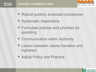 SYSTEM TO MANAGE RISK
 Robust publicly endorsed procedures
 Systematic inspections
 Formulate policies and priorities for
spending
 Communication within Authority
 Liaison between claims handlers and
highways
 Adjust Policy and Practice
 