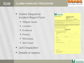 CLAIMS HANDLING PROCEDURE
 Claims Sequence
Incident Report Form
 Alleged cause
 Location
 Evidence
 Photos
 Witnesses
 Anti Fraud
 Joint Inspection
 Details of repairs
APlease return this form to: Leicestershire County Council
Southern Area Manager’s Office
Coventry Road,
Croft,
Leicestershire LE9 3GP Tel: 01455 283341
The issue of this form or the acceptance of it when completed cannot be taken as meaning that the County Council accept
any responsibility for the incident described herein, or for the consequences of such.
If you are completing this form on behalf of the claimant, please note that you should both sign the declaration at the end,
unless the claimant is under 18 years of age.
The County Council passes information to the Claims and Underwriting Exchange Register run by Insurance Database
Services Ltd (IDS Ltd) and the Motor Insurance Anti-Fraud and Theft Register run by the Association of British Insurers
(ABI). The aim is to help us check information provided and also to prevent fraudulent claims. We will be passing
information relating to this incident to the appropriate register(s).
In dealing with your claim we may search the registers.
Solicitors should pass this information on to their clients.
INCIDENT REPORT
Please complete all sections below in detail, in block capitals
1) Injured person or owner of property damaged.
Title, initials, surname: .......................................................................................................Age: ..……………….......
Address: ....................................................................................................................................... ..………….…..........
...................................................................................................................................................…………….................
Postcode: ........................................... Telephone Number: .....................................…………........….........…..........
Occupation: .........................................................................................................................………….....….................
2) Particulars of Incident:
Date: ...................................................................................... Time: ..........................………….................…..........
State precisely how incident occurred: ............................................................................................…………….........
...............................................................................................................................................................………….........
...............................................................................................................................................………….........................
..............................................................................................................................................................…………..........
................................................................................................................................................…………........................
..............................................................................................................................................……………......................
3) The Location:
Name of road and route number: ..................................................................................................……….……............
Precise location of incident: ......................................………….....................................................…...........................
................................................................................................…………........................................................................
 