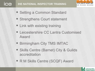 IHE NATIONAL INSPECTOR TRAINING
 Setting a Common Standard
 Strengthens Court statement
 Link with existing training
 Leicestershire CC Lantra Customised
Award
 Birmingham City TMS IMTAC
 Skills Centre (Barnet) City & Guilds
accreditation
 R M Skills Centre (SCQF) Award
 