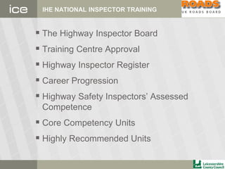 IHE NATIONAL INSPECTOR TRAINING
 The Highway Inspector Board
 Training Centre Approval
 Highway Inspector Register
 Career Progression
 Highway Safety Inspectors’ Assessed
Competence
 Core Competency Units
 Highly Recommended Units
 