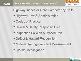 IHE NATIONAL INSPECTOR TRAINING
Highway Inspector Core Competency Units
 Highway Law & Administration
 Codes of Practice
 Health & Safety Responsibilities
 Inspection Policies & Procedures
 Defect & Hazard Recognition
 Material Recognition and Measurement
 Claims Investigation
 
