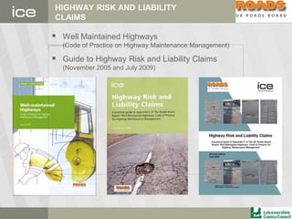HIGHWAY RISK AND LIABILITY
CLAIMS
 Well Maintained Highways
(Code of Practice on Highway Maintenance Management)
 Guide to Highway Risk and Liability Claims
(November 2005 and July 2009)
 