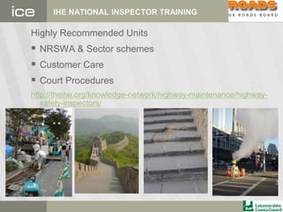 IHE NATIONAL INSPECTOR TRAINING
Highly Recommended Units
 NRSWA & Sector schemes
 Customer Care
 Court Procedures
http://theihe.org/knowledge-network/highway-maintenance/highway-
safety-inspectors/
 